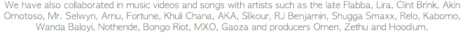 We have also collaborated in music videos and songs with artists such as the late Flabba, Lira, Clint Brink, Akin Omotoso, Mr. Selwyn, Amu, Fortune, Khuli Chana, AKA, Slikour, RJ Benjamin, Shugga Smaxx, Relo, Kabomo, Wanda Baloyi, Nothende, Bongo Riot, MXO, Gaoza and producers Omen, Zethu and Hoodlum.