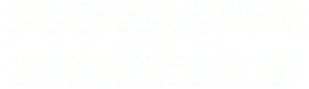 Ramesh is one of South Africa's founding fathers of Hip Hop. He has been an active memeber of the culture and industry since the late 80's and has played an important role in growing local Hip Hop to what it is today. Expanding beyond music; Ramesh travels the country lecturing on South Africa's little known role in the origins of Hip Hop, both locally and internationally. Over the years, Ramesh has worked with organisations such as The City of Joburg, SABC 1, SABC 2, Department of Education, Arts and Culture, Metro Fm, Channel O, Levi's, Hype Magazine, READ, Yfm and Urban Voices to name a few. His role as a leader within the culture has given rise to many other brands on the country's entertainment landscape. 